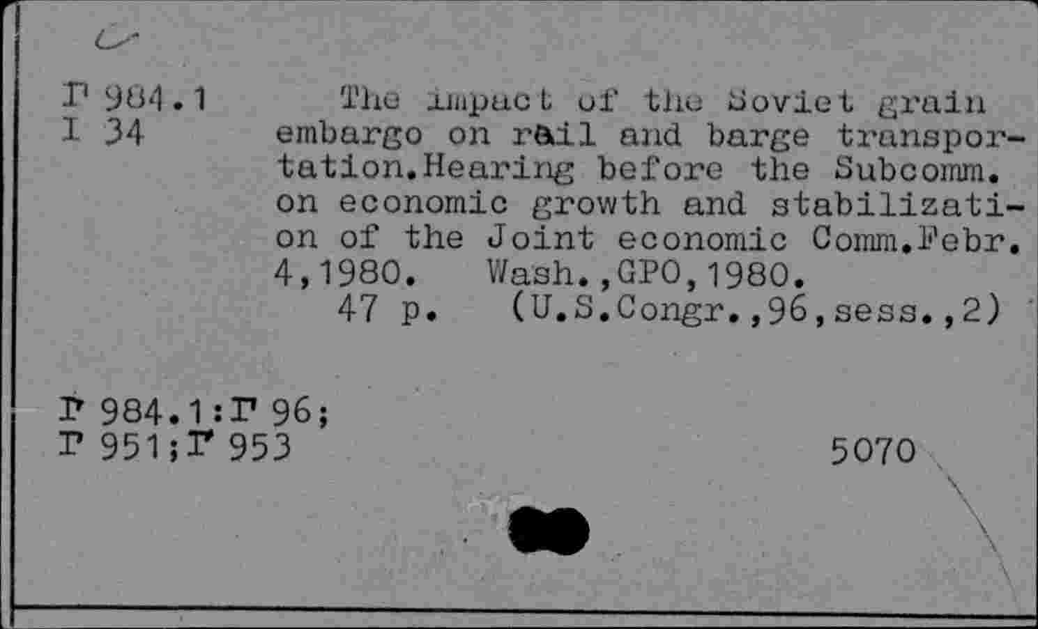 ﻿r 984.1 I 34
The- .impact of the Soviet grain embargo on rail and barge transportation. Hearing before the Subcomm, on economic growth and stabilization of the Joint economic Comm.li'ebr. 4,1980. Wash.,GPO,1980.
47 p. (U.S.Congr.,96,sess.,2)
r 984.1:1* 96;
I* 951;T 953
5070